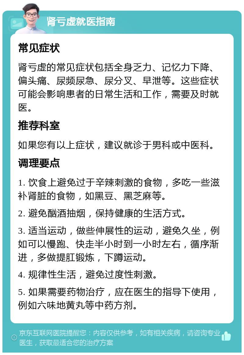 肾亏虚就医指南 常见症状 肾亏虚的常见症状包括全身乏力、记忆力下降、偏头痛、尿频尿急、尿分叉、早泄等。这些症状可能会影响患者的日常生活和工作，需要及时就医。 推荐科室 如果您有以上症状，建议就诊于男科或中医科。 调理要点 1. 饮食上避免过于辛辣刺激的食物，多吃一些滋补肾脏的食物，如黑豆、黑芝麻等。 2. 避免酗酒抽烟，保持健康的生活方式。 3. 适当运动，做些伸展性的运动，避免久坐，例如可以慢跑、快走半小时到一小时左右，循序渐进，多做提肛锻炼，下蹲运动。 4. 规律性生活，避免过度性刺激。 5. 如果需要药物治疗，应在医生的指导下使用，例如六味地黄丸等中药方剂。