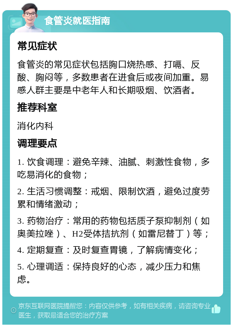 食管炎就医指南 常见症状 食管炎的常见症状包括胸口烧热感、打嗝、反酸、胸闷等，多数患者在进食后或夜间加重。易感人群主要是中老年人和长期吸烟、饮酒者。 推荐科室 消化内科 调理要点 1. 饮食调理：避免辛辣、油腻、刺激性食物，多吃易消化的食物； 2. 生活习惯调整：戒烟、限制饮酒，避免过度劳累和情绪激动； 3. 药物治疗：常用的药物包括质子泵抑制剂（如奥美拉唑）、H2受体拮抗剂（如雷尼替丁）等； 4. 定期复查：及时复查胃镜，了解病情变化； 5. 心理调适：保持良好的心态，减少压力和焦虑。