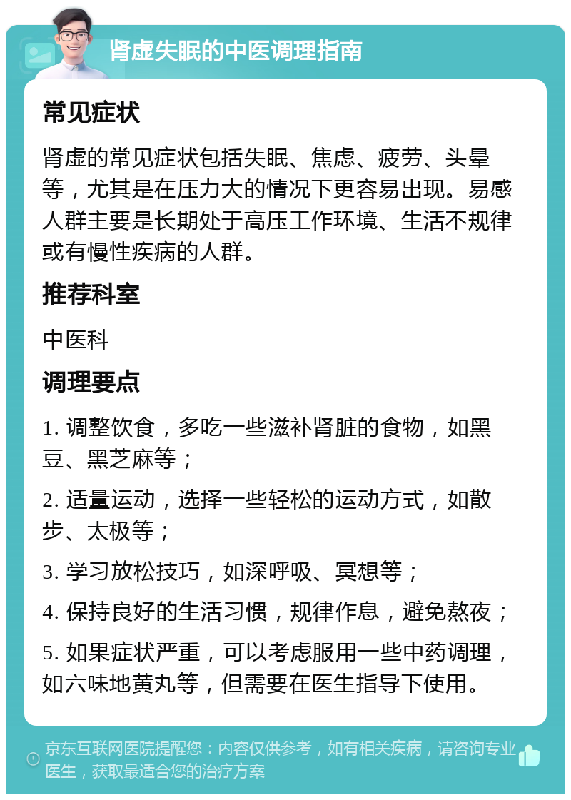 肾虚失眠的中医调理指南 常见症状 肾虚的常见症状包括失眠、焦虑、疲劳、头晕等，尤其是在压力大的情况下更容易出现。易感人群主要是长期处于高压工作环境、生活不规律或有慢性疾病的人群。 推荐科室 中医科 调理要点 1. 调整饮食，多吃一些滋补肾脏的食物，如黑豆、黑芝麻等； 2. 适量运动，选择一些轻松的运动方式，如散步、太极等； 3. 学习放松技巧，如深呼吸、冥想等； 4. 保持良好的生活习惯，规律作息，避免熬夜； 5. 如果症状严重，可以考虑服用一些中药调理，如六味地黄丸等，但需要在医生指导下使用。