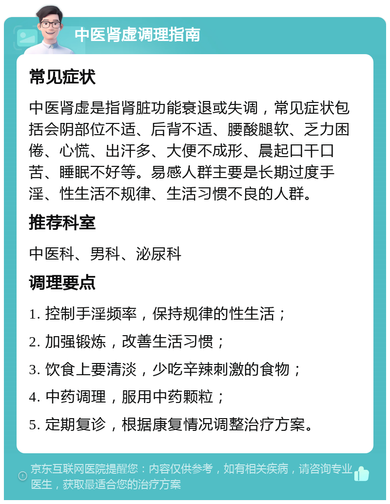 中医肾虚调理指南 常见症状 中医肾虚是指肾脏功能衰退或失调，常见症状包括会阴部位不适、后背不适、腰酸腿软、乏力困倦、心慌、出汗多、大便不成形、晨起口干口苦、睡眠不好等。易感人群主要是长期过度手淫、性生活不规律、生活习惯不良的人群。 推荐科室 中医科、男科、泌尿科 调理要点 1. 控制手淫频率，保持规律的性生活； 2. 加强锻炼，改善生活习惯； 3. 饮食上要清淡，少吃辛辣刺激的食物； 4. 中药调理，服用中药颗粒； 5. 定期复诊，根据康复情况调整治疗方案。