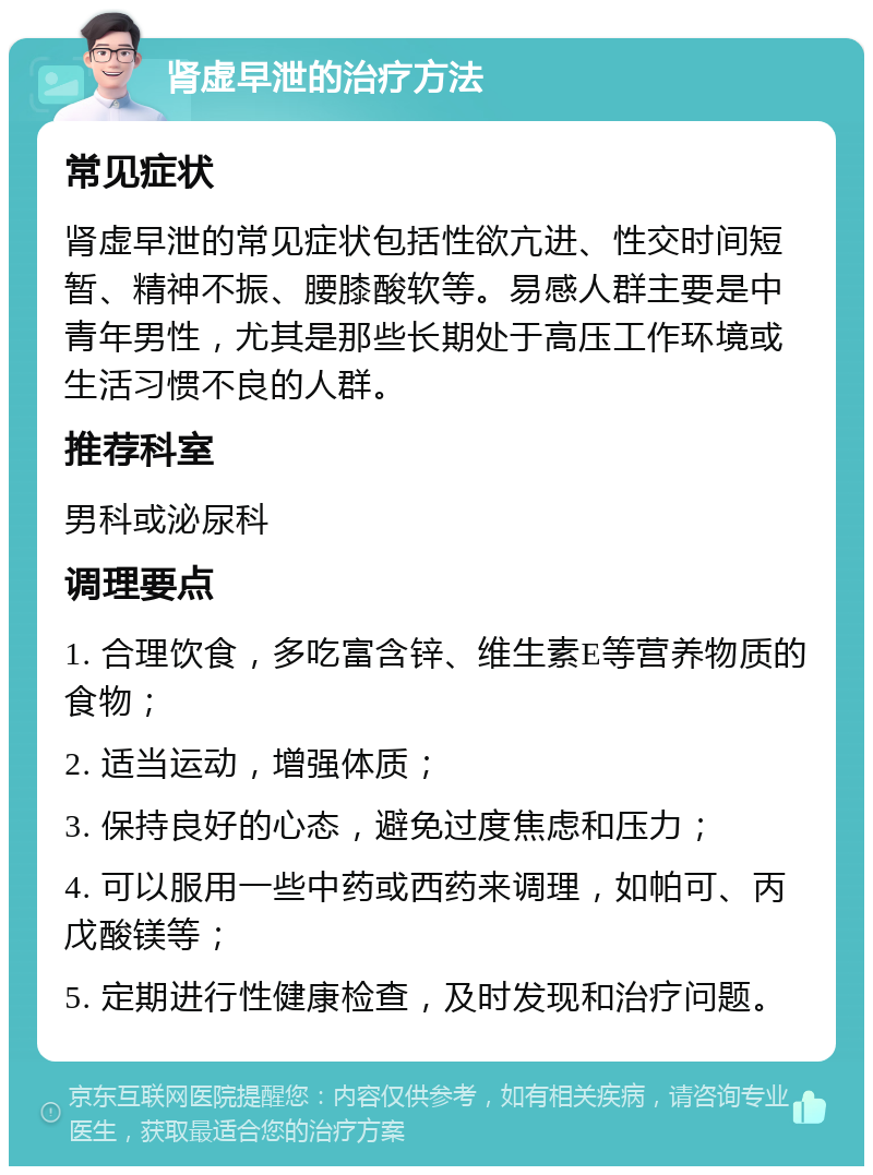 肾虚早泄的治疗方法 常见症状 肾虚早泄的常见症状包括性欲亢进、性交时间短暂、精神不振、腰膝酸软等。易感人群主要是中青年男性，尤其是那些长期处于高压工作环境或生活习惯不良的人群。 推荐科室 男科或泌尿科 调理要点 1. 合理饮食，多吃富含锌、维生素E等营养物质的食物； 2. 适当运动，增强体质； 3. 保持良好的心态，避免过度焦虑和压力； 4. 可以服用一些中药或西药来调理，如帕可、丙戊酸镁等； 5. 定期进行性健康检查，及时发现和治疗问题。