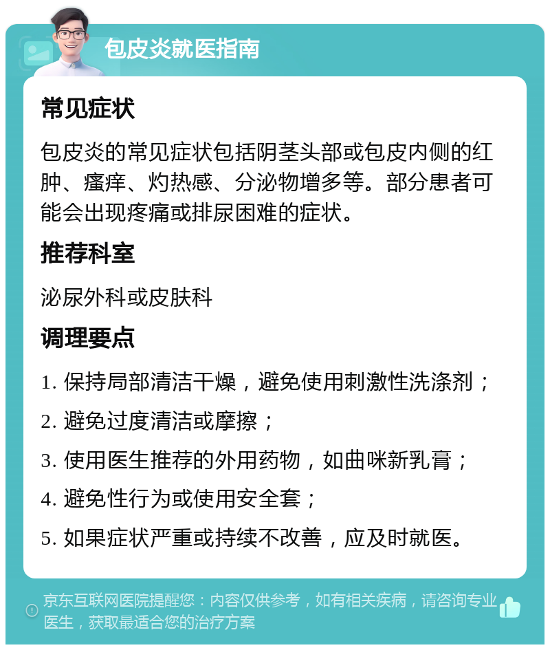 包皮炎就医指南 常见症状 包皮炎的常见症状包括阴茎头部或包皮内侧的红肿、瘙痒、灼热感、分泌物增多等。部分患者可能会出现疼痛或排尿困难的症状。 推荐科室 泌尿外科或皮肤科 调理要点 1. 保持局部清洁干燥，避免使用刺激性洗涤剂； 2. 避免过度清洁或摩擦； 3. 使用医生推荐的外用药物，如曲咪新乳膏； 4. 避免性行为或使用安全套； 5. 如果症状严重或持续不改善，应及时就医。