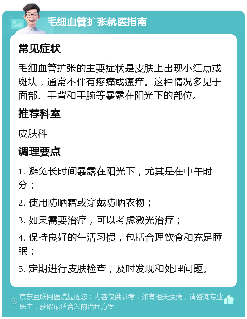 毛细血管扩张就医指南 常见症状 毛细血管扩张的主要症状是皮肤上出现小红点或斑块，通常不伴有疼痛或瘙痒。这种情况多见于面部、手背和手腕等暴露在阳光下的部位。 推荐科室 皮肤科 调理要点 1. 避免长时间暴露在阳光下，尤其是在中午时分； 2. 使用防晒霜或穿戴防晒衣物； 3. 如果需要治疗，可以考虑激光治疗； 4. 保持良好的生活习惯，包括合理饮食和充足睡眠； 5. 定期进行皮肤检查，及时发现和处理问题。