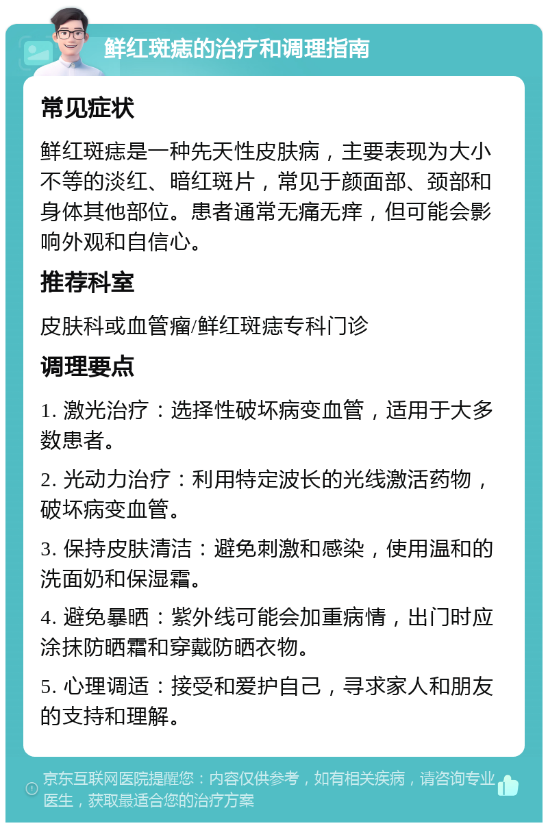 鲜红斑痣的治疗和调理指南 常见症状 鲜红斑痣是一种先天性皮肤病，主要表现为大小不等的淡红、暗红斑片，常见于颜面部、颈部和身体其他部位。患者通常无痛无痒，但可能会影响外观和自信心。 推荐科室 皮肤科或血管瘤/鲜红斑痣专科门诊 调理要点 1. 激光治疗：选择性破坏病变血管，适用于大多数患者。 2. 光动力治疗：利用特定波长的光线激活药物，破坏病变血管。 3. 保持皮肤清洁：避免刺激和感染，使用温和的洗面奶和保湿霜。 4. 避免暴晒：紫外线可能会加重病情，出门时应涂抹防晒霜和穿戴防晒衣物。 5. 心理调适：接受和爱护自己，寻求家人和朋友的支持和理解。