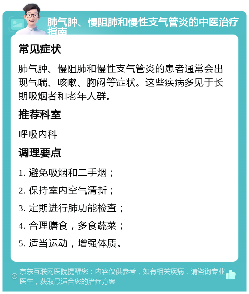 肺气肿、慢阻肺和慢性支气管炎的中医治疗指南 常见症状 肺气肿、慢阻肺和慢性支气管炎的患者通常会出现气喘、咳嗽、胸闷等症状。这些疾病多见于长期吸烟者和老年人群。 推荐科室 呼吸内科 调理要点 1. 避免吸烟和二手烟； 2. 保持室内空气清新； 3. 定期进行肺功能检查； 4. 合理膳食，多食蔬菜； 5. 适当运动，增强体质。