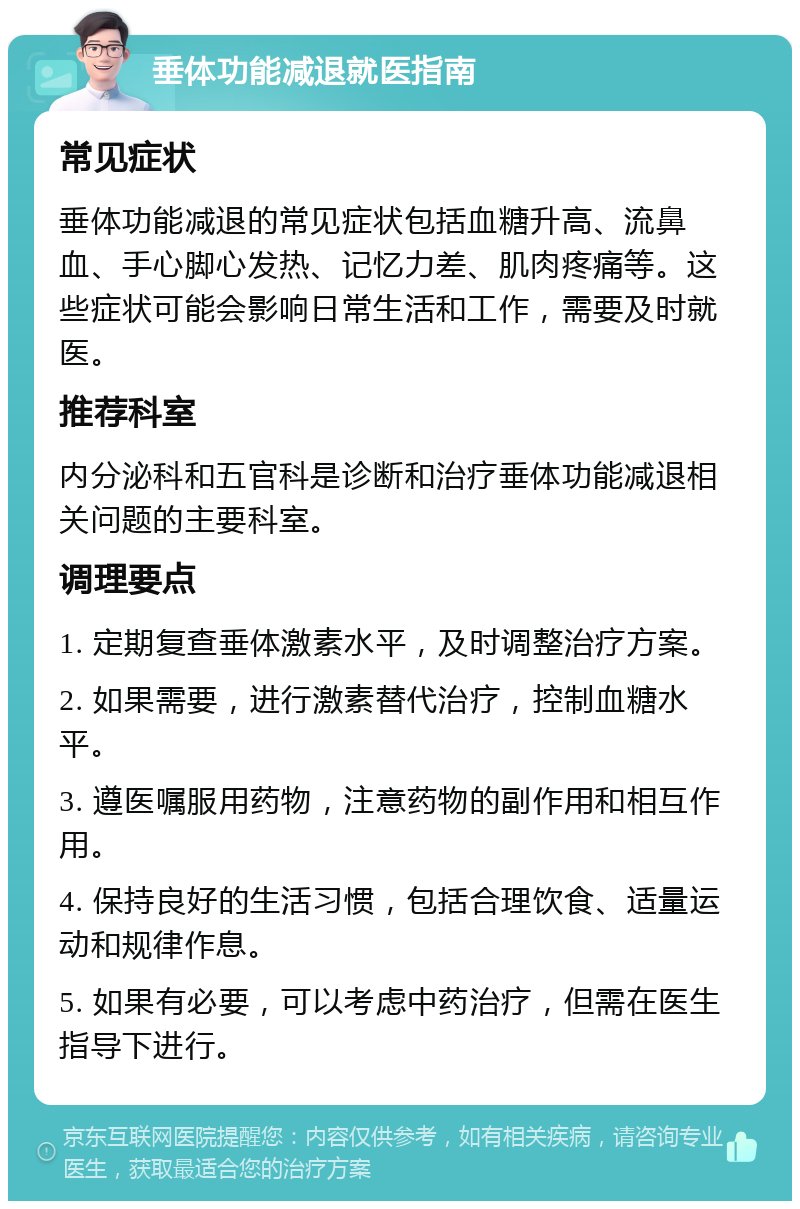 垂体功能减退就医指南 常见症状 垂体功能减退的常见症状包括血糖升高、流鼻血、手心脚心发热、记忆力差、肌肉疼痛等。这些症状可能会影响日常生活和工作，需要及时就医。 推荐科室 内分泌科和五官科是诊断和治疗垂体功能减退相关问题的主要科室。 调理要点 1. 定期复查垂体激素水平，及时调整治疗方案。 2. 如果需要，进行激素替代治疗，控制血糖水平。 3. 遵医嘱服用药物，注意药物的副作用和相互作用。 4. 保持良好的生活习惯，包括合理饮食、适量运动和规律作息。 5. 如果有必要，可以考虑中药治疗，但需在医生指导下进行。