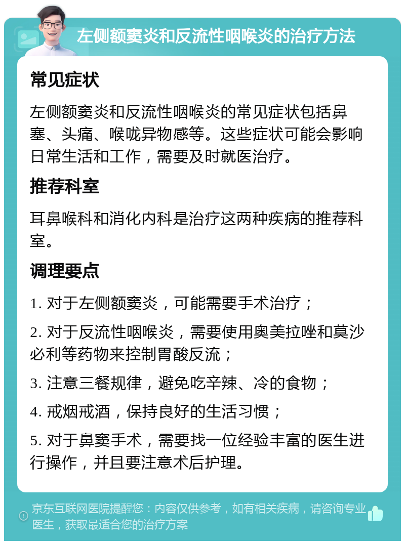 左侧额窦炎和反流性咽喉炎的治疗方法 常见症状 左侧额窦炎和反流性咽喉炎的常见症状包括鼻塞、头痛、喉咙异物感等。这些症状可能会影响日常生活和工作，需要及时就医治疗。 推荐科室 耳鼻喉科和消化内科是治疗这两种疾病的推荐科室。 调理要点 1. 对于左侧额窦炎，可能需要手术治疗； 2. 对于反流性咽喉炎，需要使用奥美拉唑和莫沙必利等药物来控制胃酸反流； 3. 注意三餐规律，避免吃辛辣、冷的食物； 4. 戒烟戒酒，保持良好的生活习惯； 5. 对于鼻窦手术，需要找一位经验丰富的医生进行操作，并且要注意术后护理。