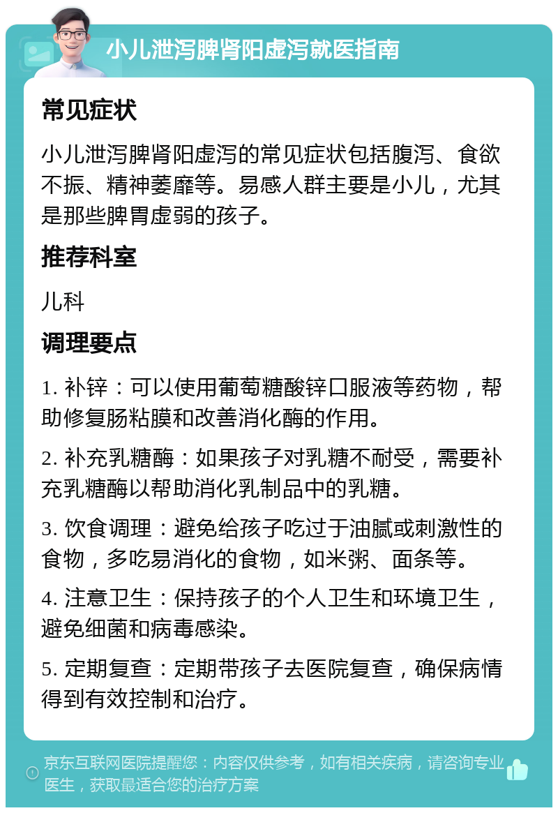 小儿泄泻脾肾阳虚泻就医指南 常见症状 小儿泄泻脾肾阳虚泻的常见症状包括腹泻、食欲不振、精神萎靡等。易感人群主要是小儿，尤其是那些脾胃虚弱的孩子。 推荐科室 儿科 调理要点 1. 补锌：可以使用葡萄糖酸锌口服液等药物，帮助修复肠粘膜和改善消化酶的作用。 2. 补充乳糖酶：如果孩子对乳糖不耐受，需要补充乳糖酶以帮助消化乳制品中的乳糖。 3. 饮食调理：避免给孩子吃过于油腻或刺激性的食物，多吃易消化的食物，如米粥、面条等。 4. 注意卫生：保持孩子的个人卫生和环境卫生，避免细菌和病毒感染。 5. 定期复查：定期带孩子去医院复查，确保病情得到有效控制和治疗。