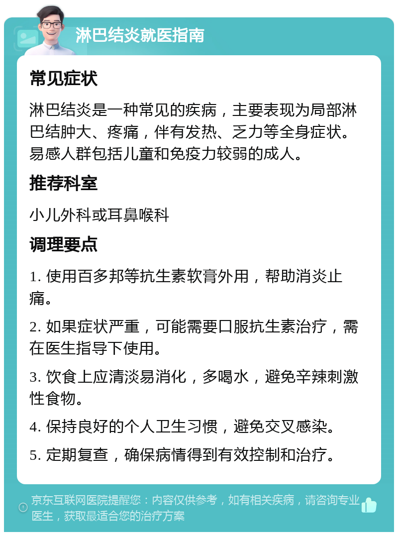 淋巴结炎就医指南 常见症状 淋巴结炎是一种常见的疾病，主要表现为局部淋巴结肿大、疼痛，伴有发热、乏力等全身症状。易感人群包括儿童和免疫力较弱的成人。 推荐科室 小儿外科或耳鼻喉科 调理要点 1. 使用百多邦等抗生素软膏外用，帮助消炎止痛。 2. 如果症状严重，可能需要口服抗生素治疗，需在医生指导下使用。 3. 饮食上应清淡易消化，多喝水，避免辛辣刺激性食物。 4. 保持良好的个人卫生习惯，避免交叉感染。 5. 定期复查，确保病情得到有效控制和治疗。