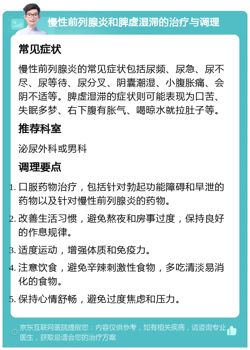 慢性前列腺炎和脾虚湿滞的治疗与调理 常见症状 慢性前列腺炎的常见症状包括尿频、尿急、尿不尽、尿等待、尿分叉、阴囊潮湿、小腹胀痛、会阴不适等。脾虚湿滞的症状则可能表现为口苦、失眠多梦、右下腹有胀气、喝晾水就拉肚子等。 推荐科室 泌尿外科或男科 调理要点 口服药物治疗，包括针对勃起功能障碍和早泄的药物以及针对慢性前列腺炎的药物。 改善生活习惯，避免熬夜和房事过度，保持良好的作息规律。 适度运动，增强体质和免疫力。 注意饮食，避免辛辣刺激性食物，多吃清淡易消化的食物。 保持心情舒畅，避免过度焦虑和压力。