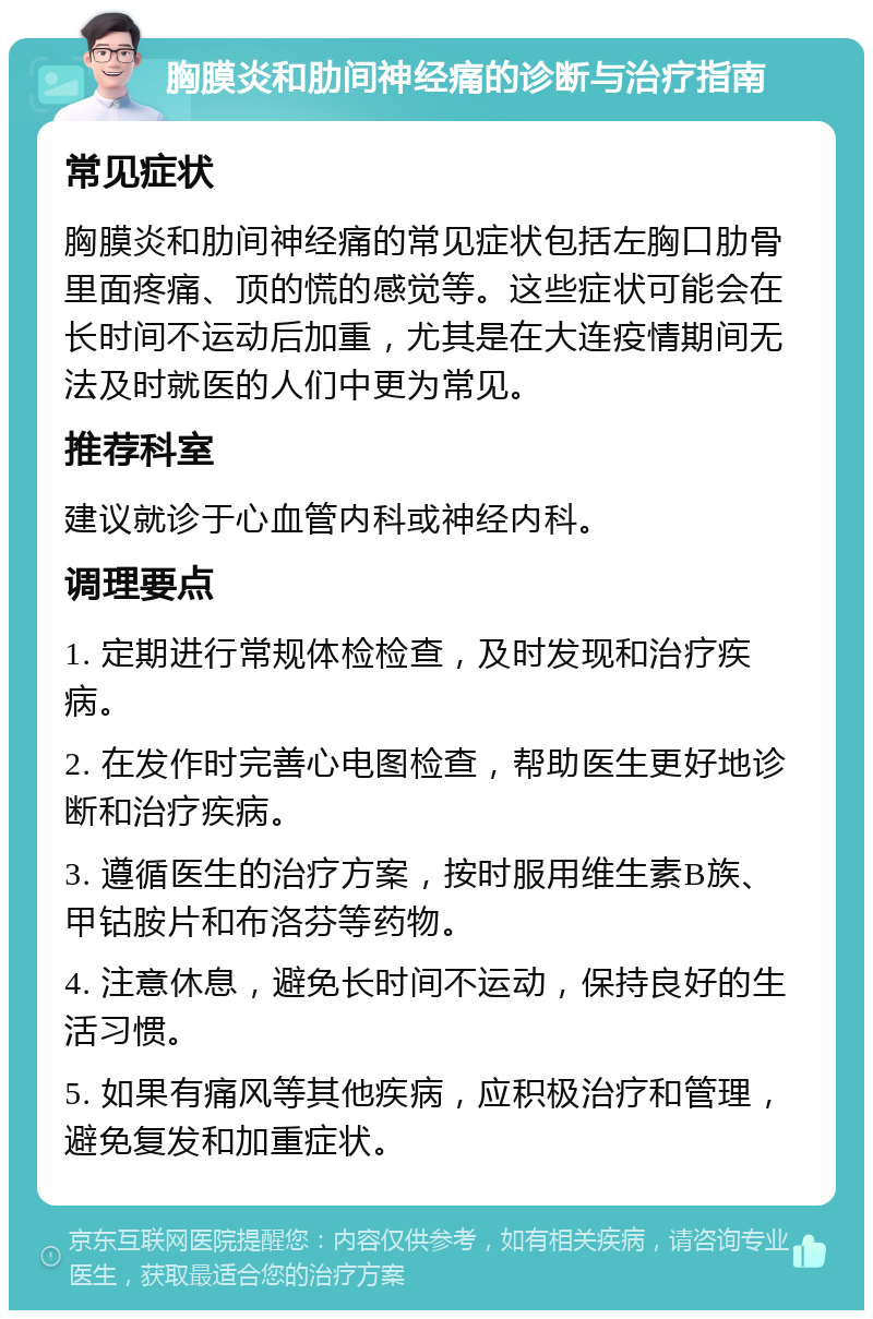 胸膜炎和肋间神经痛的诊断与治疗指南 常见症状 胸膜炎和肋间神经痛的常见症状包括左胸口肋骨里面疼痛、顶的慌的感觉等。这些症状可能会在长时间不运动后加重，尤其是在大连疫情期间无法及时就医的人们中更为常见。 推荐科室 建议就诊于心血管内科或神经内科。 调理要点 1. 定期进行常规体检检查，及时发现和治疗疾病。 2. 在发作时完善心电图检查，帮助医生更好地诊断和治疗疾病。 3. 遵循医生的治疗方案，按时服用维生素B族、甲钴胺片和布洛芬等药物。 4. 注意休息，避免长时间不运动，保持良好的生活习惯。 5. 如果有痛风等其他疾病，应积极治疗和管理，避免复发和加重症状。