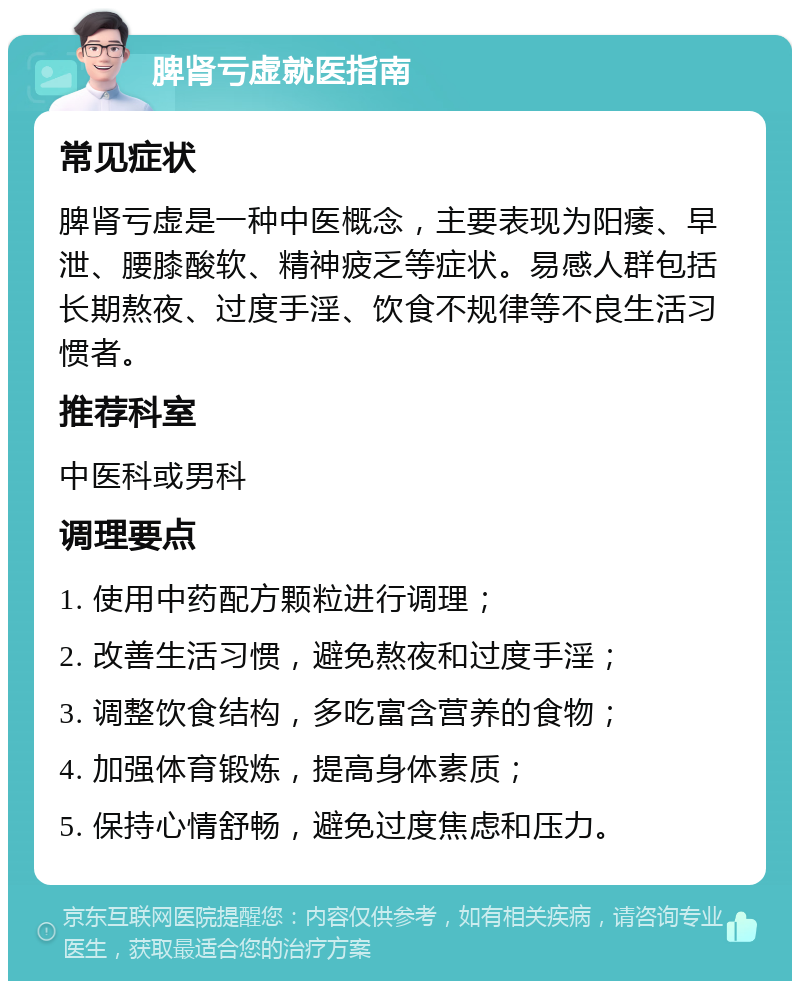 脾肾亏虚就医指南 常见症状 脾肾亏虚是一种中医概念，主要表现为阳痿、早泄、腰膝酸软、精神疲乏等症状。易感人群包括长期熬夜、过度手淫、饮食不规律等不良生活习惯者。 推荐科室 中医科或男科 调理要点 1. 使用中药配方颗粒进行调理； 2. 改善生活习惯，避免熬夜和过度手淫； 3. 调整饮食结构，多吃富含营养的食物； 4. 加强体育锻炼，提高身体素质； 5. 保持心情舒畅，避免过度焦虑和压力。