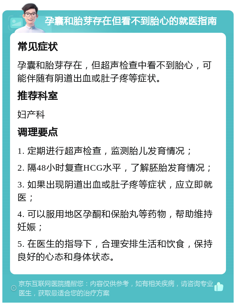 孕囊和胎芽存在但看不到胎心的就医指南 常见症状 孕囊和胎芽存在，但超声检查中看不到胎心，可能伴随有阴道出血或肚子疼等症状。 推荐科室 妇产科 调理要点 1. 定期进行超声检查，监测胎儿发育情况； 2. 隔48小时复查HCG水平，了解胚胎发育情况； 3. 如果出现阴道出血或肚子疼等症状，应立即就医； 4. 可以服用地区孕酮和保胎丸等药物，帮助维持妊娠； 5. 在医生的指导下，合理安排生活和饮食，保持良好的心态和身体状态。