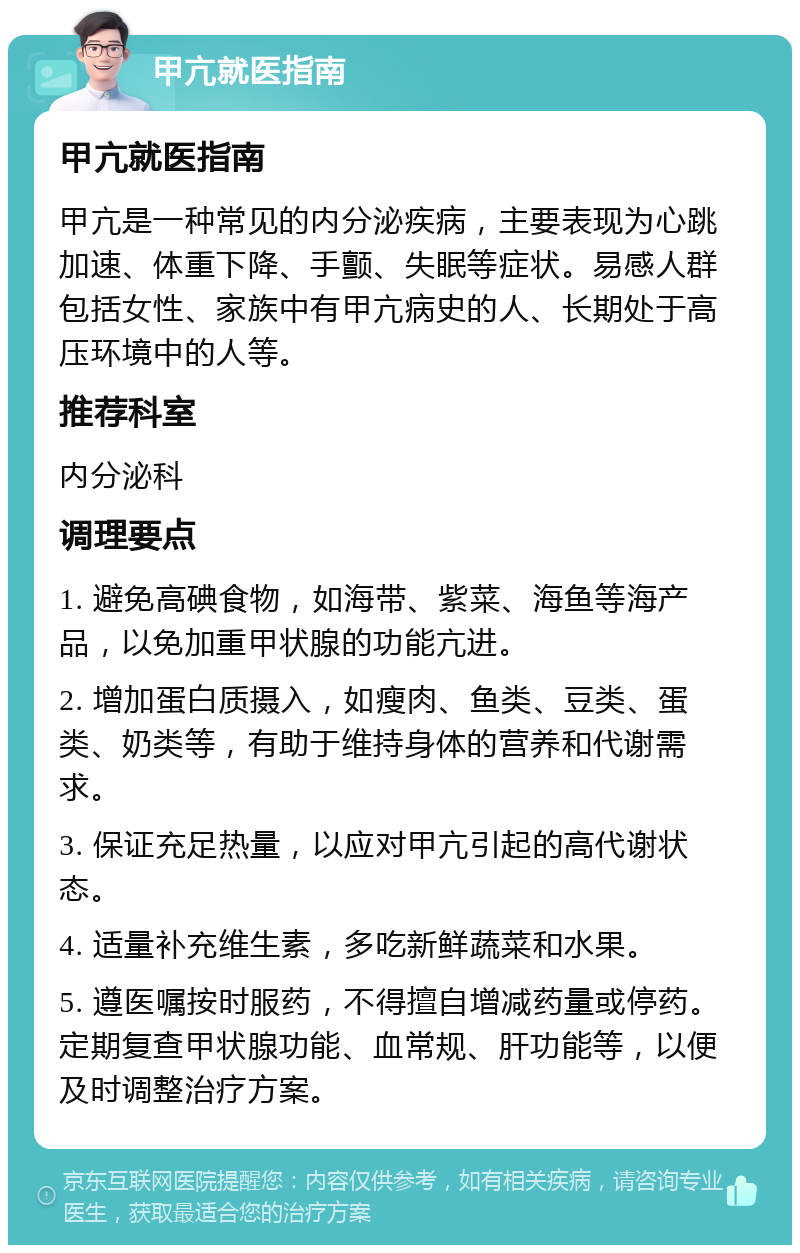 甲亢就医指南 甲亢就医指南 甲亢是一种常见的内分泌疾病，主要表现为心跳加速、体重下降、手颤、失眠等症状。易感人群包括女性、家族中有甲亢病史的人、长期处于高压环境中的人等。 推荐科室 内分泌科 调理要点 1. 避免高碘食物，如海带、紫菜、海鱼等海产品，以免加重甲状腺的功能亢进。 2. 增加蛋白质摄入，如瘦肉、鱼类、豆类、蛋类、奶类等，有助于维持身体的营养和代谢需求。 3. 保证充足热量，以应对甲亢引起的高代谢状态。 4. 适量补充维生素，多吃新鲜蔬菜和水果。 5. 遵医嘱按时服药，不得擅自增减药量或停药。定期复查甲状腺功能、血常规、肝功能等，以便及时调整治疗方案。