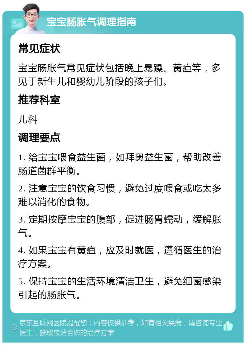 宝宝肠胀气调理指南 常见症状 宝宝肠胀气常见症状包括晚上暴躁、黄疸等，多见于新生儿和婴幼儿阶段的孩子们。 推荐科室 儿科 调理要点 1. 给宝宝喂食益生菌，如拜奥益生菌，帮助改善肠道菌群平衡。 2. 注意宝宝的饮食习惯，避免过度喂食或吃太多难以消化的食物。 3. 定期按摩宝宝的腹部，促进肠胃蠕动，缓解胀气。 4. 如果宝宝有黄疸，应及时就医，遵循医生的治疗方案。 5. 保持宝宝的生活环境清洁卫生，避免细菌感染引起的肠胀气。