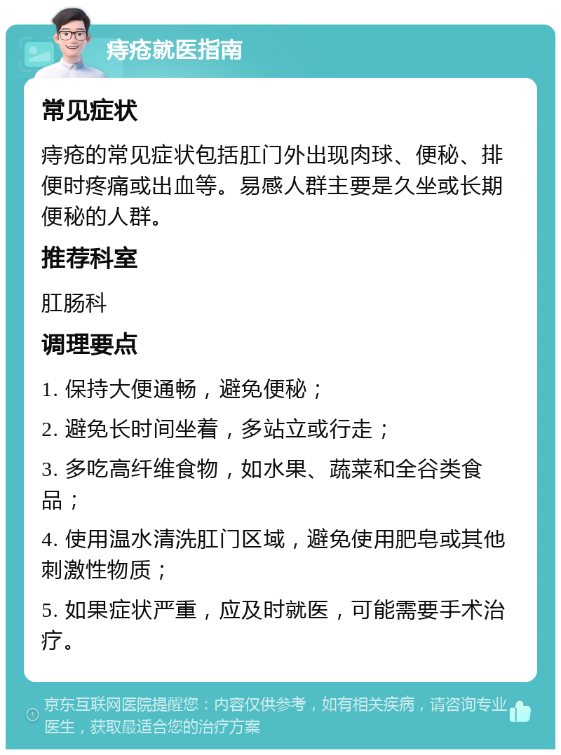 痔疮就医指南 常见症状 痔疮的常见症状包括肛门外出现肉球、便秘、排便时疼痛或出血等。易感人群主要是久坐或长期便秘的人群。 推荐科室 肛肠科 调理要点 1. 保持大便通畅，避免便秘； 2. 避免长时间坐着，多站立或行走； 3. 多吃高纤维食物，如水果、蔬菜和全谷类食品； 4. 使用温水清洗肛门区域，避免使用肥皂或其他刺激性物质； 5. 如果症状严重，应及时就医，可能需要手术治疗。