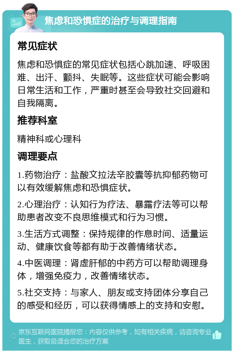 焦虑和恐惧症的治疗与调理指南 常见症状 焦虑和恐惧症的常见症状包括心跳加速、呼吸困难、出汗、颤抖、失眠等。这些症状可能会影响日常生活和工作，严重时甚至会导致社交回避和自我隔离。 推荐科室 精神科或心理科 调理要点 1.药物治疗：盐酸文拉法辛胶囊等抗抑郁药物可以有效缓解焦虑和恐惧症状。 2.心理治疗：认知行为疗法、暴露疗法等可以帮助患者改变不良思维模式和行为习惯。 3.生活方式调整：保持规律的作息时间、适量运动、健康饮食等都有助于改善情绪状态。 4.中医调理：肾虚肝郁的中药方可以帮助调理身体，增强免疫力，改善情绪状态。 5.社交支持：与家人、朋友或支持团体分享自己的感受和经历，可以获得情感上的支持和安慰。