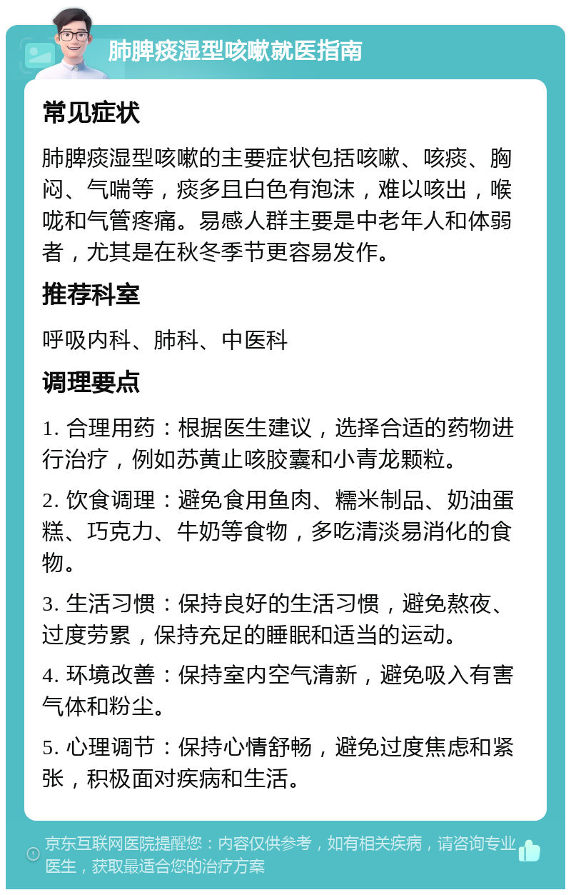 肺脾痰湿型咳嗽就医指南 常见症状 肺脾痰湿型咳嗽的主要症状包括咳嗽、咳痰、胸闷、气喘等，痰多且白色有泡沫，难以咳出，喉咙和气管疼痛。易感人群主要是中老年人和体弱者，尤其是在秋冬季节更容易发作。 推荐科室 呼吸内科、肺科、中医科 调理要点 1. 合理用药：根据医生建议，选择合适的药物进行治疗，例如苏黄止咳胶囊和小青龙颗粒。 2. 饮食调理：避免食用鱼肉、糯米制品、奶油蛋糕、巧克力、牛奶等食物，多吃清淡易消化的食物。 3. 生活习惯：保持良好的生活习惯，避免熬夜、过度劳累，保持充足的睡眠和适当的运动。 4. 环境改善：保持室内空气清新，避免吸入有害气体和粉尘。 5. 心理调节：保持心情舒畅，避免过度焦虑和紧张，积极面对疾病和生活。