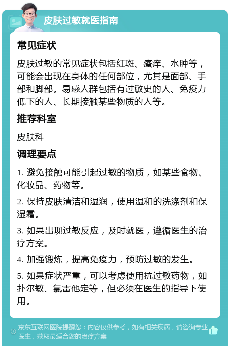 皮肤过敏就医指南 常见症状 皮肤过敏的常见症状包括红斑、瘙痒、水肿等，可能会出现在身体的任何部位，尤其是面部、手部和脚部。易感人群包括有过敏史的人、免疫力低下的人、长期接触某些物质的人等。 推荐科室 皮肤科 调理要点 1. 避免接触可能引起过敏的物质，如某些食物、化妆品、药物等。 2. 保持皮肤清洁和湿润，使用温和的洗涤剂和保湿霜。 3. 如果出现过敏反应，及时就医，遵循医生的治疗方案。 4. 加强锻炼，提高免疫力，预防过敏的发生。 5. 如果症状严重，可以考虑使用抗过敏药物，如扑尔敏、氯雷他定等，但必须在医生的指导下使用。