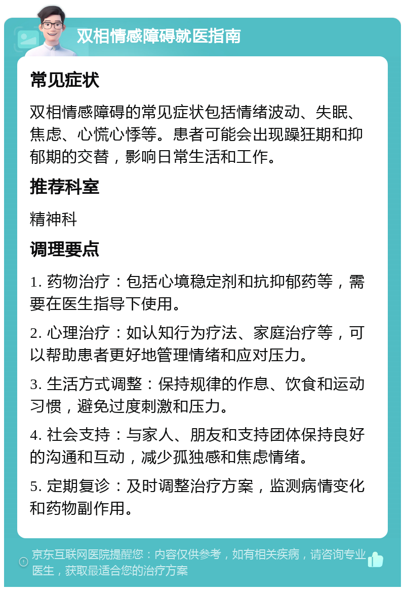 双相情感障碍就医指南 常见症状 双相情感障碍的常见症状包括情绪波动、失眠、焦虑、心慌心悸等。患者可能会出现躁狂期和抑郁期的交替，影响日常生活和工作。 推荐科室 精神科 调理要点 1. 药物治疗：包括心境稳定剂和抗抑郁药等，需要在医生指导下使用。 2. 心理治疗：如认知行为疗法、家庭治疗等，可以帮助患者更好地管理情绪和应对压力。 3. 生活方式调整：保持规律的作息、饮食和运动习惯，避免过度刺激和压力。 4. 社会支持：与家人、朋友和支持团体保持良好的沟通和互动，减少孤独感和焦虑情绪。 5. 定期复诊：及时调整治疗方案，监测病情变化和药物副作用。