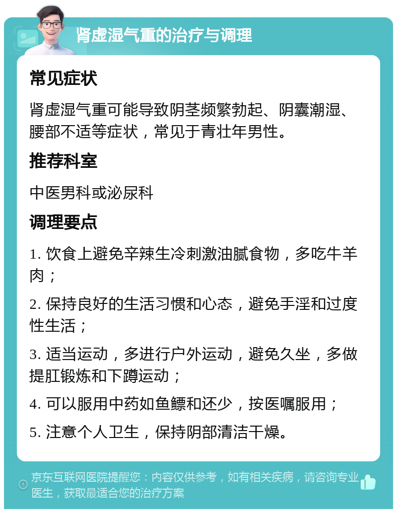 肾虚湿气重的治疗与调理 常见症状 肾虚湿气重可能导致阴茎频繁勃起、阴囊潮湿、腰部不适等症状，常见于青壮年男性。 推荐科室 中医男科或泌尿科 调理要点 1. 饮食上避免辛辣生冷刺激油腻食物，多吃牛羊肉； 2. 保持良好的生活习惯和心态，避免手淫和过度性生活； 3. 适当运动，多进行户外运动，避免久坐，多做提肛锻炼和下蹲运动； 4. 可以服用中药如鱼鳔和还少，按医嘱服用； 5. 注意个人卫生，保持阴部清洁干燥。