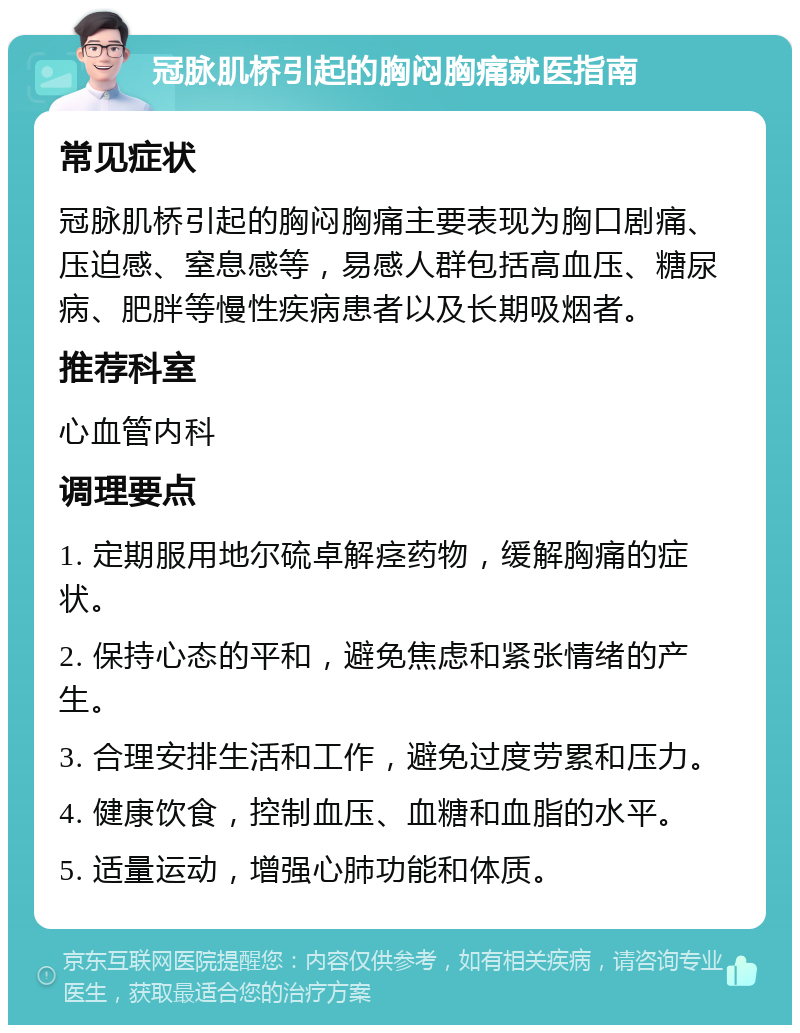 冠脉肌桥引起的胸闷胸痛就医指南 常见症状 冠脉肌桥引起的胸闷胸痛主要表现为胸口剧痛、压迫感、窒息感等，易感人群包括高血压、糖尿病、肥胖等慢性疾病患者以及长期吸烟者。 推荐科室 心血管内科 调理要点 1. 定期服用地尔硫卓解痉药物，缓解胸痛的症状。 2. 保持心态的平和，避免焦虑和紧张情绪的产生。 3. 合理安排生活和工作，避免过度劳累和压力。 4. 健康饮食，控制血压、血糖和血脂的水平。 5. 适量运动，增强心肺功能和体质。