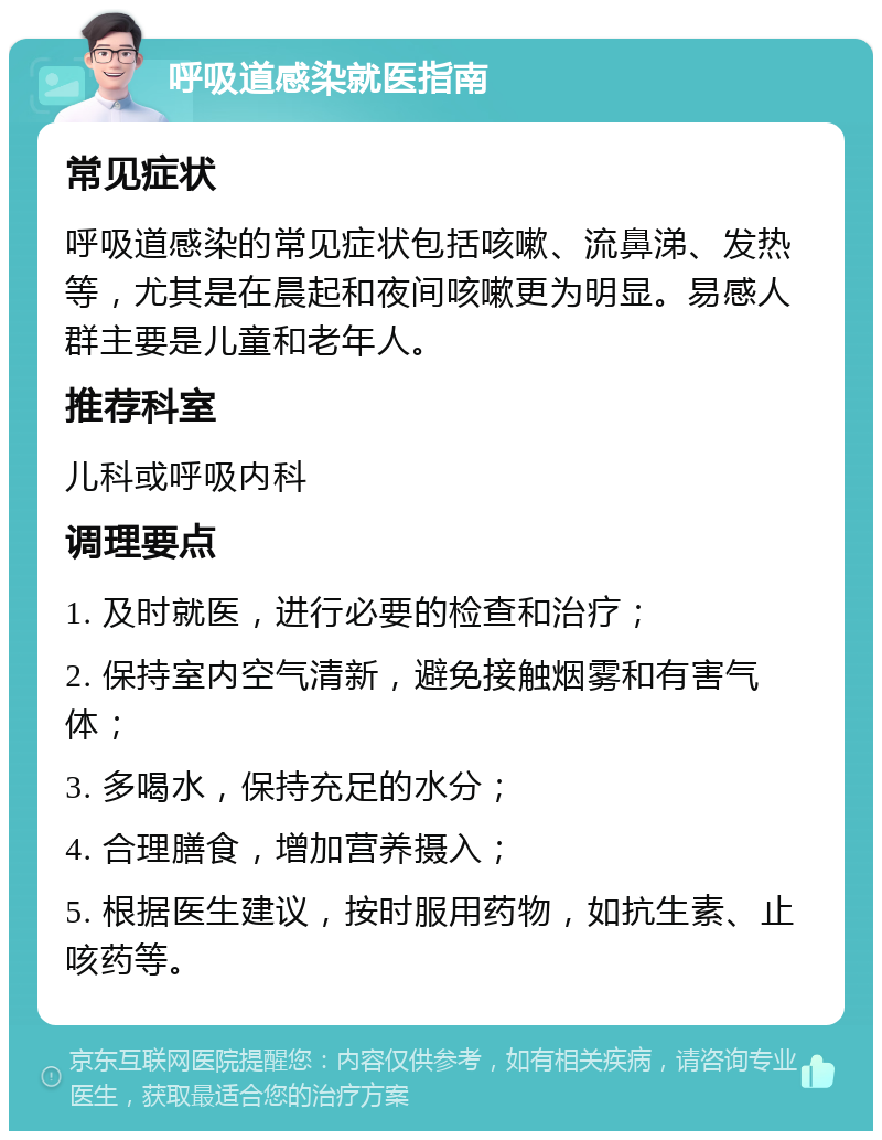 呼吸道感染就医指南 常见症状 呼吸道感染的常见症状包括咳嗽、流鼻涕、发热等，尤其是在晨起和夜间咳嗽更为明显。易感人群主要是儿童和老年人。 推荐科室 儿科或呼吸内科 调理要点 1. 及时就医，进行必要的检查和治疗； 2. 保持室内空气清新，避免接触烟雾和有害气体； 3. 多喝水，保持充足的水分； 4. 合理膳食，增加营养摄入； 5. 根据医生建议，按时服用药物，如抗生素、止咳药等。