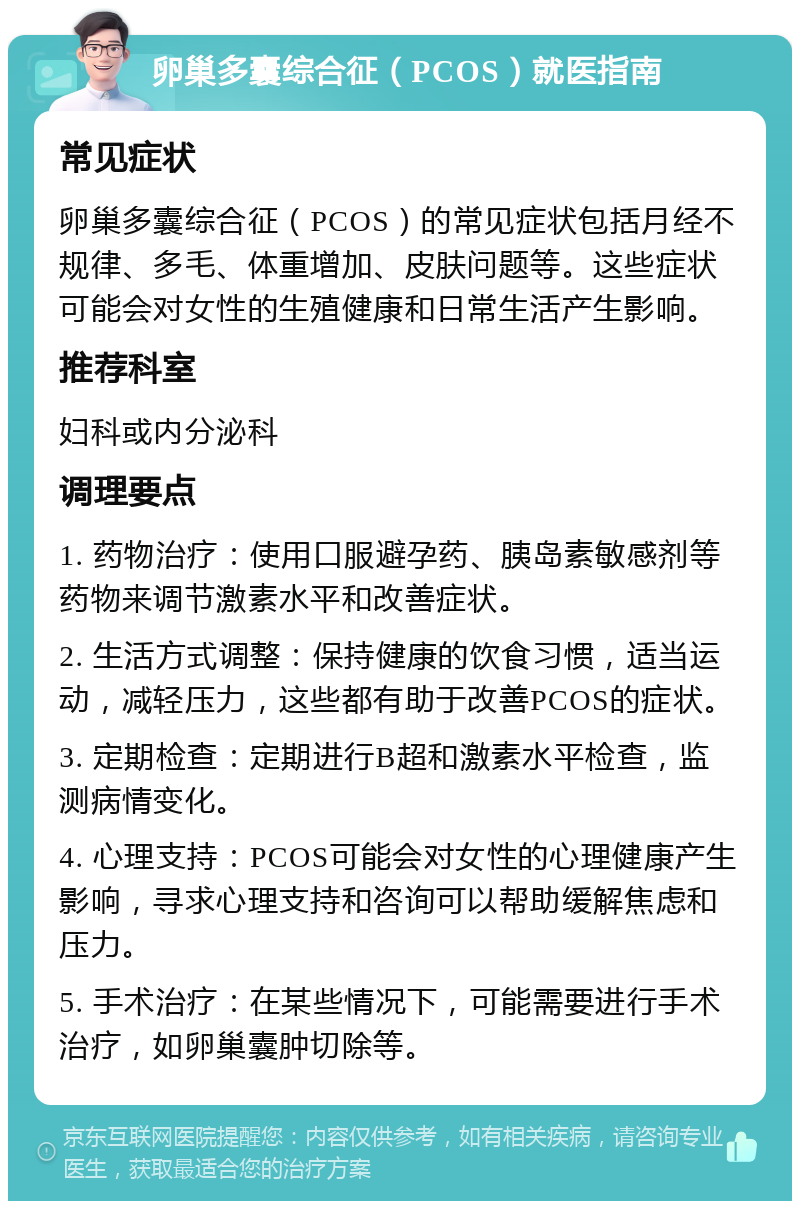 卵巢多囊综合征（PCOS）就医指南 常见症状 卵巢多囊综合征（PCOS）的常见症状包括月经不规律、多毛、体重增加、皮肤问题等。这些症状可能会对女性的生殖健康和日常生活产生影响。 推荐科室 妇科或内分泌科 调理要点 1. 药物治疗：使用口服避孕药、胰岛素敏感剂等药物来调节激素水平和改善症状。 2. 生活方式调整：保持健康的饮食习惯，适当运动，减轻压力，这些都有助于改善PCOS的症状。 3. 定期检查：定期进行B超和激素水平检查，监测病情变化。 4. 心理支持：PCOS可能会对女性的心理健康产生影响，寻求心理支持和咨询可以帮助缓解焦虑和压力。 5. 手术治疗：在某些情况下，可能需要进行手术治疗，如卵巢囊肿切除等。