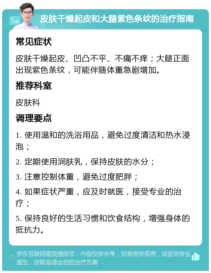 皮肤干燥起皮和大腿紫色条纹的治疗指南 常见症状 皮肤干燥起皮、凹凸不平、不痛不痒；大腿正面出现紫色条纹，可能伴随体重急剧增加。 推荐科室 皮肤科 调理要点 1. 使用温和的洗浴用品，避免过度清洁和热水浸泡； 2. 定期使用润肤乳，保持皮肤的水分； 3. 注意控制体重，避免过度肥胖； 4. 如果症状严重，应及时就医，接受专业的治疗； 5. 保持良好的生活习惯和饮食结构，增强身体的抵抗力。