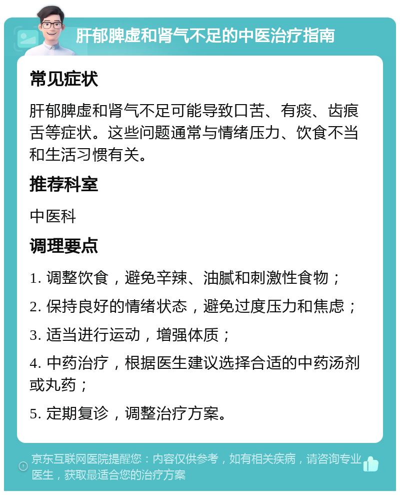 肝郁脾虚和肾气不足的中医治疗指南 常见症状 肝郁脾虚和肾气不足可能导致口苦、有痰、齿痕舌等症状。这些问题通常与情绪压力、饮食不当和生活习惯有关。 推荐科室 中医科 调理要点 1. 调整饮食，避免辛辣、油腻和刺激性食物； 2. 保持良好的情绪状态，避免过度压力和焦虑； 3. 适当进行运动，增强体质； 4. 中药治疗，根据医生建议选择合适的中药汤剂或丸药； 5. 定期复诊，调整治疗方案。