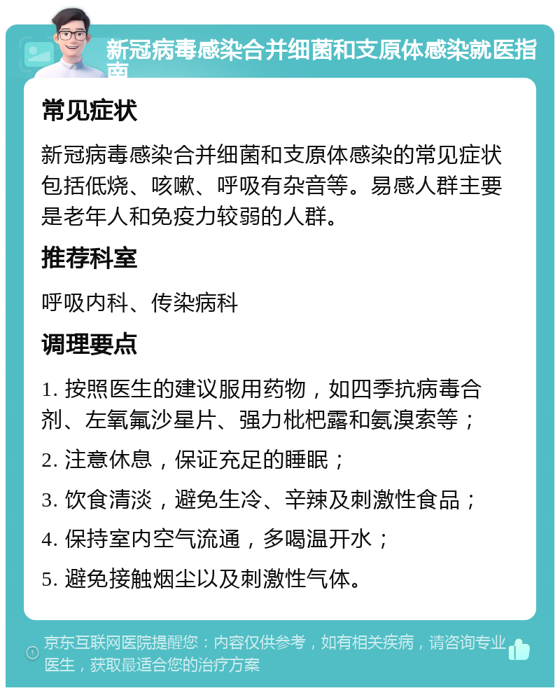 新冠病毒感染合并细菌和支原体感染就医指南 常见症状 新冠病毒感染合并细菌和支原体感染的常见症状包括低烧、咳嗽、呼吸有杂音等。易感人群主要是老年人和免疫力较弱的人群。 推荐科室 呼吸内科、传染病科 调理要点 1. 按照医生的建议服用药物，如四季抗病毒合剂、左氧氟沙星片、强力枇杷露和氨溴索等； 2. 注意休息，保证充足的睡眠； 3. 饮食清淡，避免生冷、辛辣及刺激性食品； 4. 保持室内空气流通，多喝温开水； 5. 避免接触烟尘以及刺激性气体。