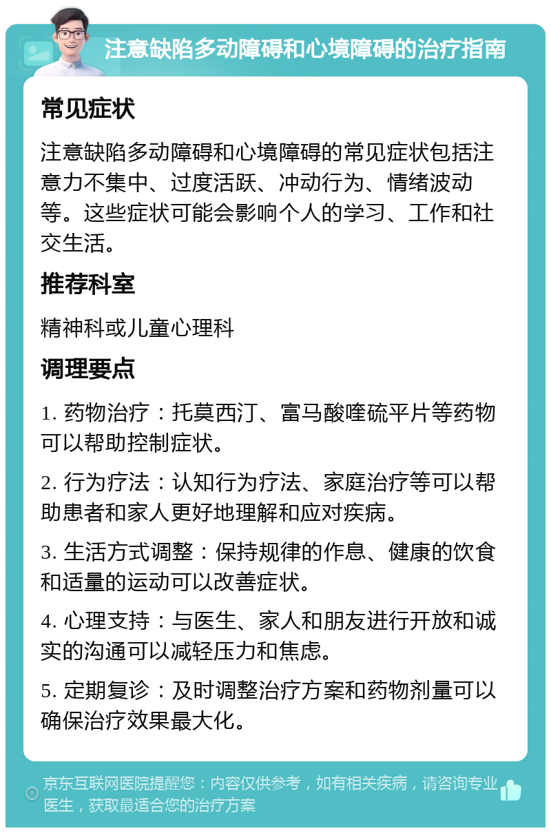 注意缺陷多动障碍和心境障碍的治疗指南 常见症状 注意缺陷多动障碍和心境障碍的常见症状包括注意力不集中、过度活跃、冲动行为、情绪波动等。这些症状可能会影响个人的学习、工作和社交生活。 推荐科室 精神科或儿童心理科 调理要点 1. 药物治疗：托莫西汀、富马酸喹硫平片等药物可以帮助控制症状。 2. 行为疗法：认知行为疗法、家庭治疗等可以帮助患者和家人更好地理解和应对疾病。 3. 生活方式调整：保持规律的作息、健康的饮食和适量的运动可以改善症状。 4. 心理支持：与医生、家人和朋友进行开放和诚实的沟通可以减轻压力和焦虑。 5. 定期复诊：及时调整治疗方案和药物剂量可以确保治疗效果最大化。