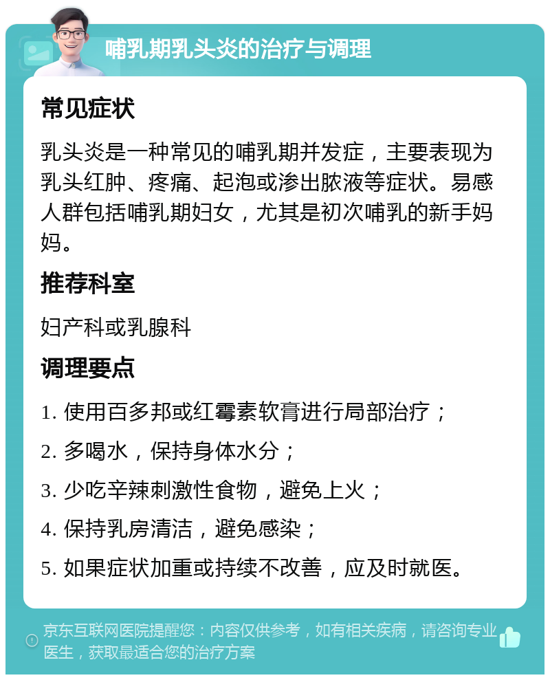 哺乳期乳头炎的治疗与调理 常见症状 乳头炎是一种常见的哺乳期并发症，主要表现为乳头红肿、疼痛、起泡或渗出脓液等症状。易感人群包括哺乳期妇女，尤其是初次哺乳的新手妈妈。 推荐科室 妇产科或乳腺科 调理要点 1. 使用百多邦或红霉素软膏进行局部治疗； 2. 多喝水，保持身体水分； 3. 少吃辛辣刺激性食物，避免上火； 4. 保持乳房清洁，避免感染； 5. 如果症状加重或持续不改善，应及时就医。