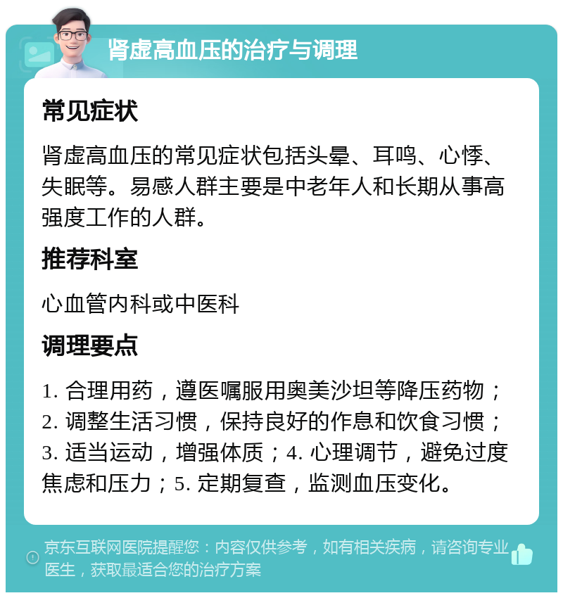 肾虚高血压的治疗与调理 常见症状 肾虚高血压的常见症状包括头晕、耳鸣、心悸、失眠等。易感人群主要是中老年人和长期从事高强度工作的人群。 推荐科室 心血管内科或中医科 调理要点 1. 合理用药，遵医嘱服用奥美沙坦等降压药物；2. 调整生活习惯，保持良好的作息和饮食习惯；3. 适当运动，增强体质；4. 心理调节，避免过度焦虑和压力；5. 定期复查，监测血压变化。