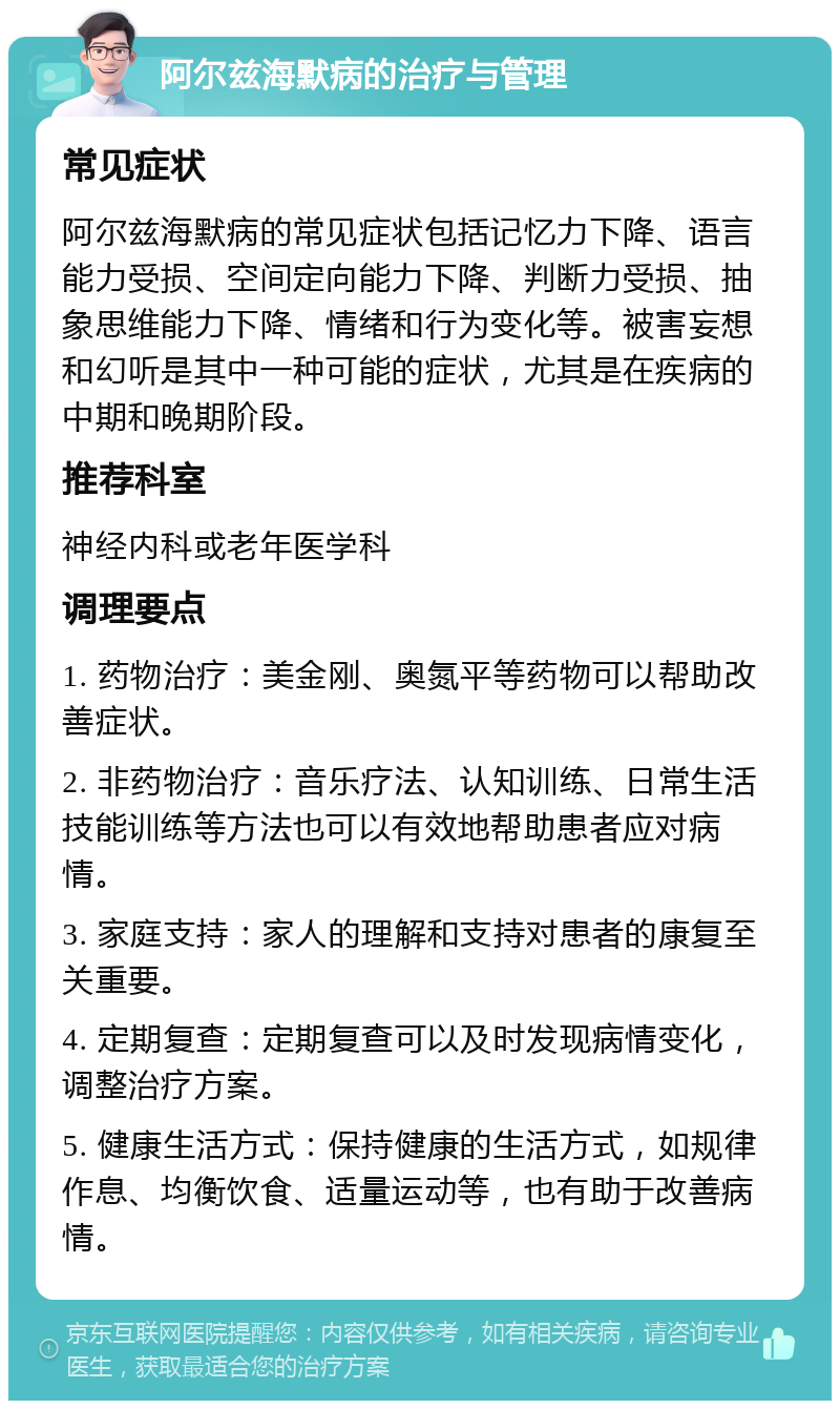 阿尔兹海默病的治疗与管理 常见症状 阿尔兹海默病的常见症状包括记忆力下降、语言能力受损、空间定向能力下降、判断力受损、抽象思维能力下降、情绪和行为变化等。被害妄想和幻听是其中一种可能的症状，尤其是在疾病的中期和晚期阶段。 推荐科室 神经内科或老年医学科 调理要点 1. 药物治疗：美金刚、奥氮平等药物可以帮助改善症状。 2. 非药物治疗：音乐疗法、认知训练、日常生活技能训练等方法也可以有效地帮助患者应对病情。 3. 家庭支持：家人的理解和支持对患者的康复至关重要。 4. 定期复查：定期复查可以及时发现病情变化，调整治疗方案。 5. 健康生活方式：保持健康的生活方式，如规律作息、均衡饮食、适量运动等，也有助于改善病情。