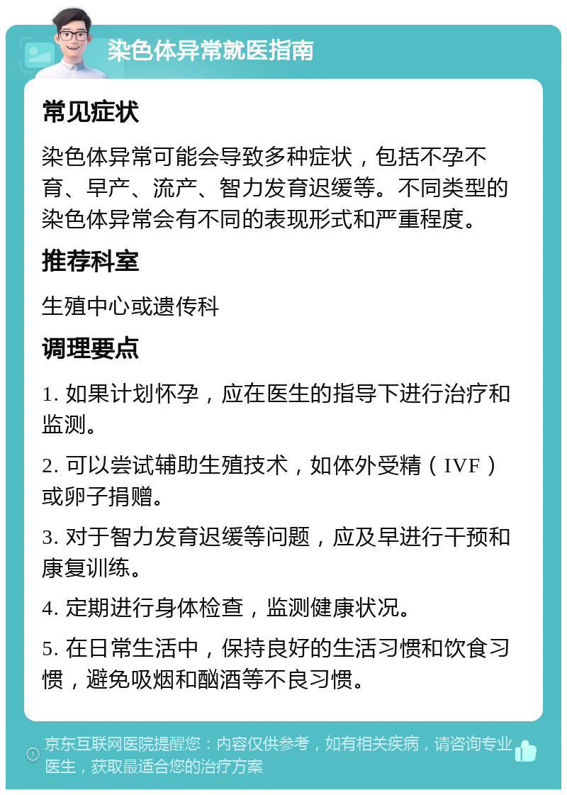 染色体异常就医指南 常见症状 染色体异常可能会导致多种症状，包括不孕不育、早产、流产、智力发育迟缓等。不同类型的染色体异常会有不同的表现形式和严重程度。 推荐科室 生殖中心或遗传科 调理要点 1. 如果计划怀孕，应在医生的指导下进行治疗和监测。 2. 可以尝试辅助生殖技术，如体外受精（IVF）或卵子捐赠。 3. 对于智力发育迟缓等问题，应及早进行干预和康复训练。 4. 定期进行身体检查，监测健康状况。 5. 在日常生活中，保持良好的生活习惯和饮食习惯，避免吸烟和酗酒等不良习惯。