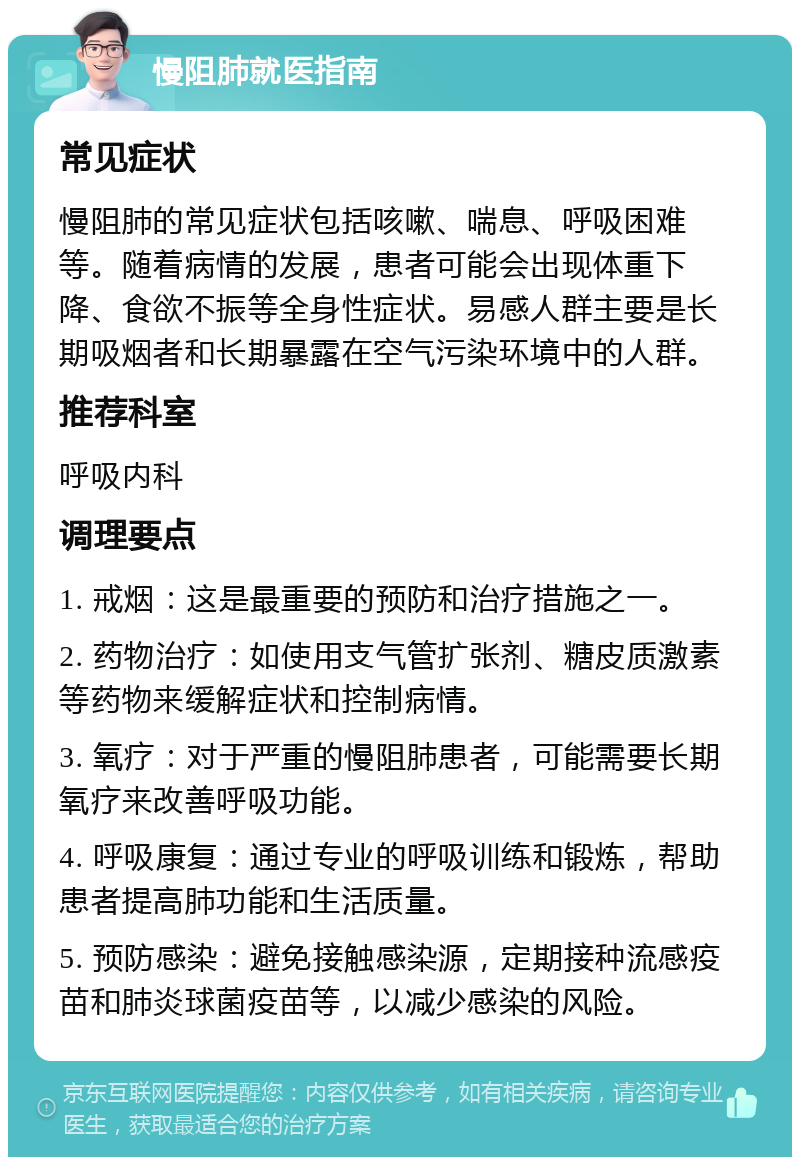 慢阻肺就医指南 常见症状 慢阻肺的常见症状包括咳嗽、喘息、呼吸困难等。随着病情的发展，患者可能会出现体重下降、食欲不振等全身性症状。易感人群主要是长期吸烟者和长期暴露在空气污染环境中的人群。 推荐科室 呼吸内科 调理要点 1. 戒烟：这是最重要的预防和治疗措施之一。 2. 药物治疗：如使用支气管扩张剂、糖皮质激素等药物来缓解症状和控制病情。 3. 氧疗：对于严重的慢阻肺患者，可能需要长期氧疗来改善呼吸功能。 4. 呼吸康复：通过专业的呼吸训练和锻炼，帮助患者提高肺功能和生活质量。 5. 预防感染：避免接触感染源，定期接种流感疫苗和肺炎球菌疫苗等，以减少感染的风险。