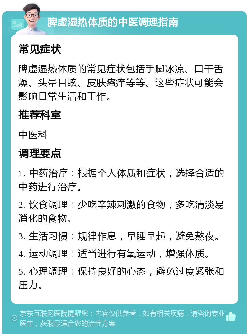 脾虚湿热体质的中医调理指南 常见症状 脾虚湿热体质的常见症状包括手脚冰凉、口干舌燥、头晕目眩、皮肤瘙痒等等。这些症状可能会影响日常生活和工作。 推荐科室 中医科 调理要点 1. 中药治疗：根据个人体质和症状，选择合适的中药进行治疗。 2. 饮食调理：少吃辛辣刺激的食物，多吃清淡易消化的食物。 3. 生活习惯：规律作息，早睡早起，避免熬夜。 4. 运动调理：适当进行有氧运动，增强体质。 5. 心理调理：保持良好的心态，避免过度紧张和压力。