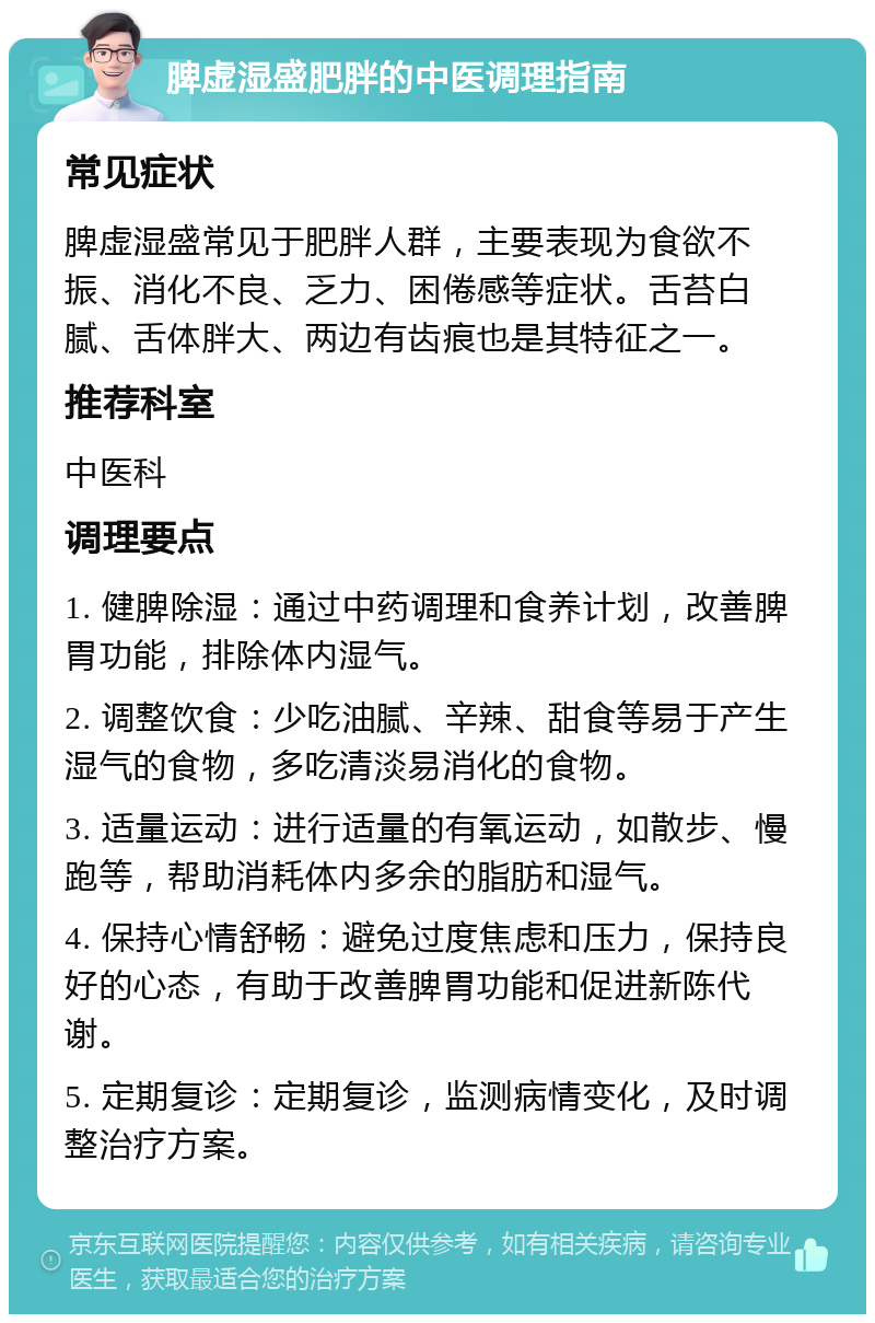 脾虚湿盛肥胖的中医调理指南 常见症状 脾虚湿盛常见于肥胖人群，主要表现为食欲不振、消化不良、乏力、困倦感等症状。舌苔白腻、舌体胖大、两边有齿痕也是其特征之一。 推荐科室 中医科 调理要点 1. 健脾除湿：通过中药调理和食养计划，改善脾胃功能，排除体内湿气。 2. 调整饮食：少吃油腻、辛辣、甜食等易于产生湿气的食物，多吃清淡易消化的食物。 3. 适量运动：进行适量的有氧运动，如散步、慢跑等，帮助消耗体内多余的脂肪和湿气。 4. 保持心情舒畅：避免过度焦虑和压力，保持良好的心态，有助于改善脾胃功能和促进新陈代谢。 5. 定期复诊：定期复诊，监测病情变化，及时调整治疗方案。