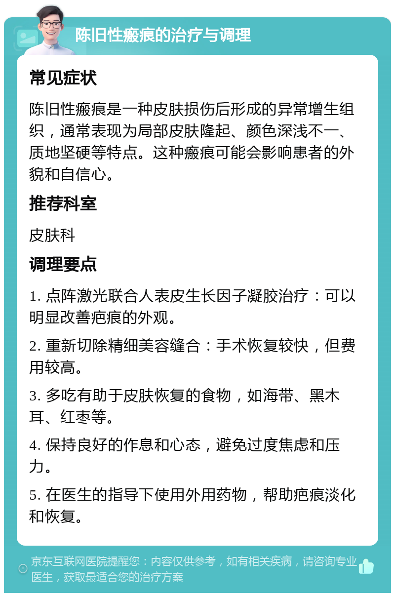 陈旧性瘢痕的治疗与调理 常见症状 陈旧性瘢痕是一种皮肤损伤后形成的异常增生组织，通常表现为局部皮肤隆起、颜色深浅不一、质地坚硬等特点。这种瘢痕可能会影响患者的外貌和自信心。 推荐科室 皮肤科 调理要点 1. 点阵激光联合人表皮生长因子凝胶治疗：可以明显改善疤痕的外观。 2. 重新切除精细美容缝合：手术恢复较快，但费用较高。 3. 多吃有助于皮肤恢复的食物，如海带、黑木耳、红枣等。 4. 保持良好的作息和心态，避免过度焦虑和压力。 5. 在医生的指导下使用外用药物，帮助疤痕淡化和恢复。