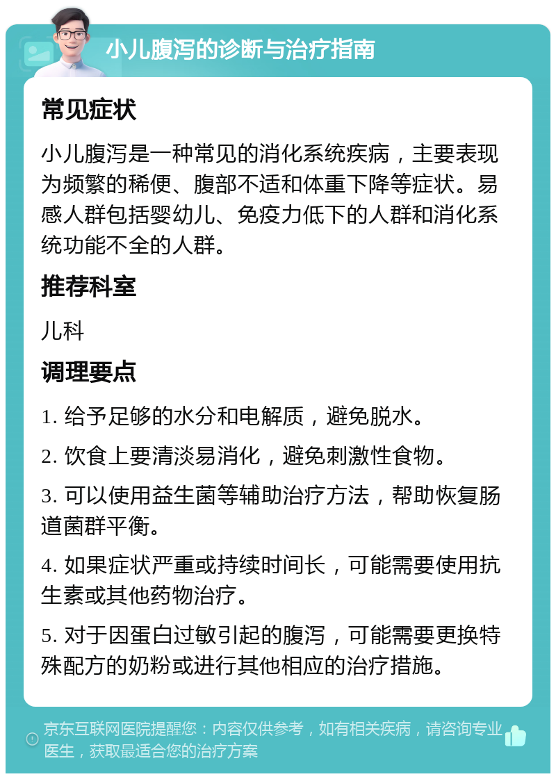 小儿腹泻的诊断与治疗指南 常见症状 小儿腹泻是一种常见的消化系统疾病，主要表现为频繁的稀便、腹部不适和体重下降等症状。易感人群包括婴幼儿、免疫力低下的人群和消化系统功能不全的人群。 推荐科室 儿科 调理要点 1. 给予足够的水分和电解质，避免脱水。 2. 饮食上要清淡易消化，避免刺激性食物。 3. 可以使用益生菌等辅助治疗方法，帮助恢复肠道菌群平衡。 4. 如果症状严重或持续时间长，可能需要使用抗生素或其他药物治疗。 5. 对于因蛋白过敏引起的腹泻，可能需要更换特殊配方的奶粉或进行其他相应的治疗措施。