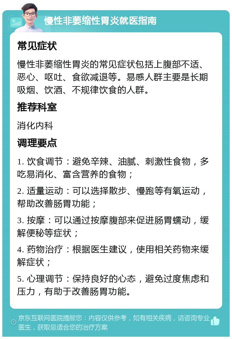 慢性非萎缩性胃炎就医指南 常见症状 慢性非萎缩性胃炎的常见症状包括上腹部不适、恶心、呕吐、食欲减退等。易感人群主要是长期吸烟、饮酒、不规律饮食的人群。 推荐科室 消化内科 调理要点 1. 饮食调节：避免辛辣、油腻、刺激性食物，多吃易消化、富含营养的食物； 2. 适量运动：可以选择散步、慢跑等有氧运动，帮助改善肠胃功能； 3. 按摩：可以通过按摩腹部来促进肠胃蠕动，缓解便秘等症状； 4. 药物治疗：根据医生建议，使用相关药物来缓解症状； 5. 心理调节：保持良好的心态，避免过度焦虑和压力，有助于改善肠胃功能。