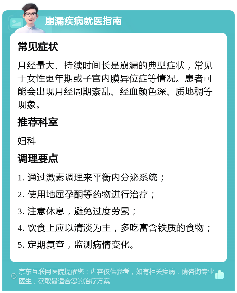 崩漏疾病就医指南 常见症状 月经量大、持续时间长是崩漏的典型症状，常见于女性更年期或子宫内膜异位症等情况。患者可能会出现月经周期紊乱、经血颜色深、质地稠等现象。 推荐科室 妇科 调理要点 1. 通过激素调理来平衡内分泌系统； 2. 使用地屈孕酮等药物进行治疗； 3. 注意休息，避免过度劳累； 4. 饮食上应以清淡为主，多吃富含铁质的食物； 5. 定期复查，监测病情变化。