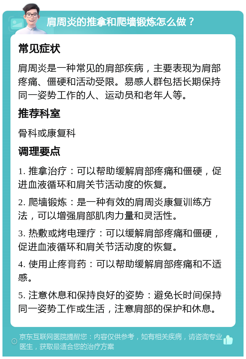 肩周炎的推拿和爬墙锻炼怎么做？ 常见症状 肩周炎是一种常见的肩部疾病，主要表现为肩部疼痛、僵硬和活动受限。易感人群包括长期保持同一姿势工作的人、运动员和老年人等。 推荐科室 骨科或康复科 调理要点 1. 推拿治疗：可以帮助缓解肩部疼痛和僵硬，促进血液循环和肩关节活动度的恢复。 2. 爬墙锻炼：是一种有效的肩周炎康复训练方法，可以增强肩部肌肉力量和灵活性。 3. 热敷或烤电理疗：可以缓解肩部疼痛和僵硬，促进血液循环和肩关节活动度的恢复。 4. 使用止疼膏药：可以帮助缓解肩部疼痛和不适感。 5. 注意休息和保持良好的姿势：避免长时间保持同一姿势工作或生活，注意肩部的保护和休息。