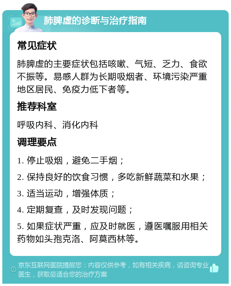 肺脾虚的诊断与治疗指南 常见症状 肺脾虚的主要症状包括咳嗽、气短、乏力、食欲不振等。易感人群为长期吸烟者、环境污染严重地区居民、免疫力低下者等。 推荐科室 呼吸内科、消化内科 调理要点 1. 停止吸烟，避免二手烟； 2. 保持良好的饮食习惯，多吃新鲜蔬菜和水果； 3. 适当运动，增强体质； 4. 定期复查，及时发现问题； 5. 如果症状严重，应及时就医，遵医嘱服用相关药物如头孢克洛、阿莫西林等。