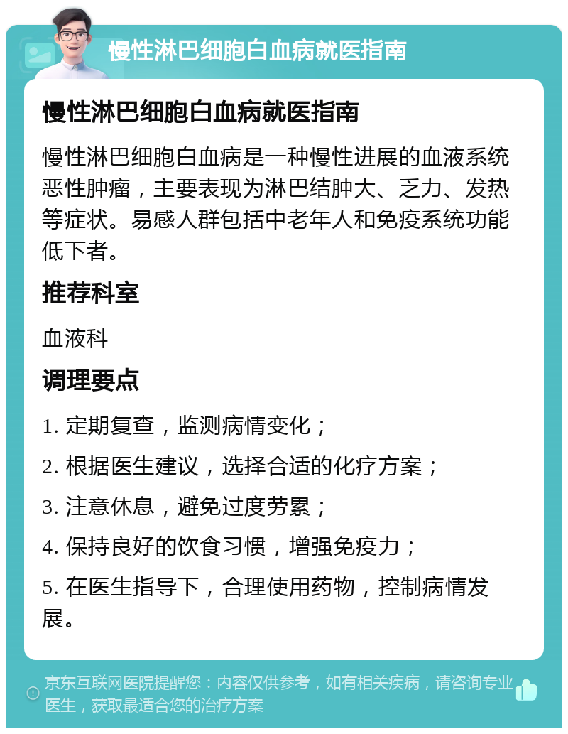 慢性淋巴细胞白血病就医指南 慢性淋巴细胞白血病就医指南 慢性淋巴细胞白血病是一种慢性进展的血液系统恶性肿瘤，主要表现为淋巴结肿大、乏力、发热等症状。易感人群包括中老年人和免疫系统功能低下者。 推荐科室 血液科 调理要点 1. 定期复查，监测病情变化； 2. 根据医生建议，选择合适的化疗方案； 3. 注意休息，避免过度劳累； 4. 保持良好的饮食习惯，增强免疫力； 5. 在医生指导下，合理使用药物，控制病情发展。