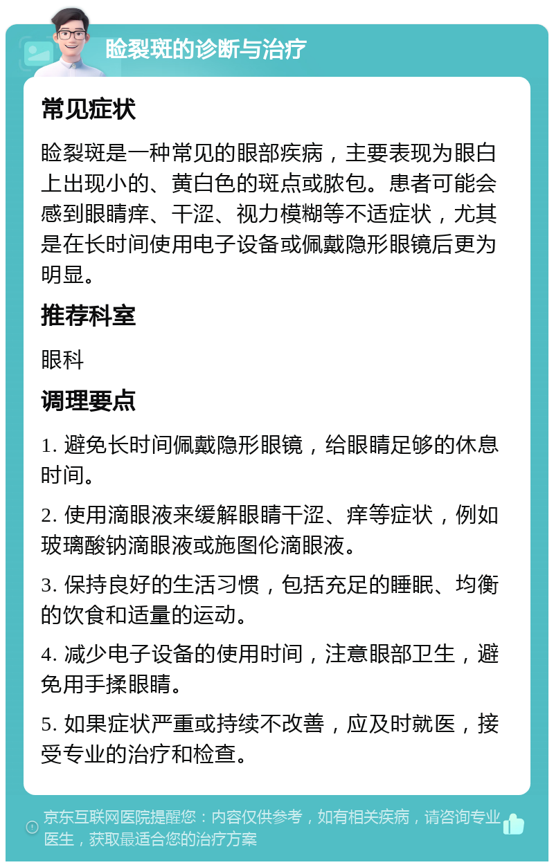 睑裂斑的诊断与治疗 常见症状 睑裂斑是一种常见的眼部疾病，主要表现为眼白上出现小的、黄白色的斑点或脓包。患者可能会感到眼睛痒、干涩、视力模糊等不适症状，尤其是在长时间使用电子设备或佩戴隐形眼镜后更为明显。 推荐科室 眼科 调理要点 1. 避免长时间佩戴隐形眼镜，给眼睛足够的休息时间。 2. 使用滴眼液来缓解眼睛干涩、痒等症状，例如玻璃酸钠滴眼液或施图伦滴眼液。 3. 保持良好的生活习惯，包括充足的睡眠、均衡的饮食和适量的运动。 4. 减少电子设备的使用时间，注意眼部卫生，避免用手揉眼睛。 5. 如果症状严重或持续不改善，应及时就医，接受专业的治疗和检查。