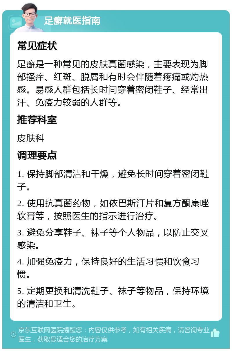 足癣就医指南 常见症状 足癣是一种常见的皮肤真菌感染，主要表现为脚部搔痒、红斑、脱屑和有时会伴随着疼痛或灼热感。易感人群包括长时间穿着密闭鞋子、经常出汗、免疫力较弱的人群等。 推荐科室 皮肤科 调理要点 1. 保持脚部清洁和干燥，避免长时间穿着密闭鞋子。 2. 使用抗真菌药物，如依巴斯汀片和复方酮康唑软膏等，按照医生的指示进行治疗。 3. 避免分享鞋子、袜子等个人物品，以防止交叉感染。 4. 加强免疫力，保持良好的生活习惯和饮食习惯。 5. 定期更换和清洗鞋子、袜子等物品，保持环境的清洁和卫生。