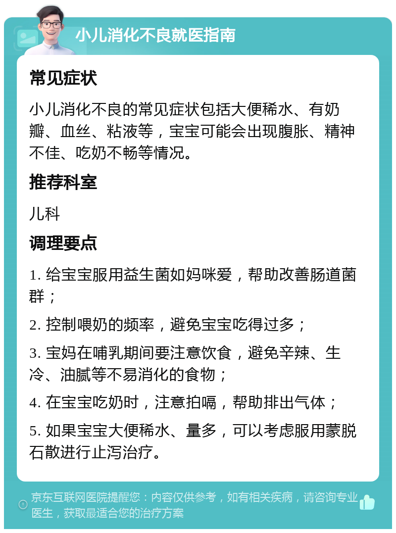 小儿消化不良就医指南 常见症状 小儿消化不良的常见症状包括大便稀水、有奶瓣、血丝、粘液等，宝宝可能会出现腹胀、精神不佳、吃奶不畅等情况。 推荐科室 儿科 调理要点 1. 给宝宝服用益生菌如妈咪爱，帮助改善肠道菌群； 2. 控制喂奶的频率，避免宝宝吃得过多； 3. 宝妈在哺乳期间要注意饮食，避免辛辣、生冷、油腻等不易消化的食物； 4. 在宝宝吃奶时，注意拍嗝，帮助排出气体； 5. 如果宝宝大便稀水、量多，可以考虑服用蒙脱石散进行止泻治疗。