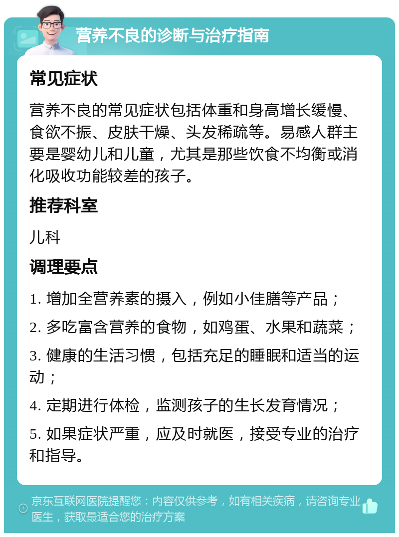 营养不良的诊断与治疗指南 常见症状 营养不良的常见症状包括体重和身高增长缓慢、食欲不振、皮肤干燥、头发稀疏等。易感人群主要是婴幼儿和儿童，尤其是那些饮食不均衡或消化吸收功能较差的孩子。 推荐科室 儿科 调理要点 1. 增加全营养素的摄入，例如小佳膳等产品； 2. 多吃富含营养的食物，如鸡蛋、水果和蔬菜； 3. 健康的生活习惯，包括充足的睡眠和适当的运动； 4. 定期进行体检，监测孩子的生长发育情况； 5. 如果症状严重，应及时就医，接受专业的治疗和指导。